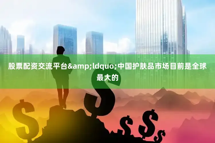 股票配资交流平台&ldquo;中国护肤品市场目前是全球最大的