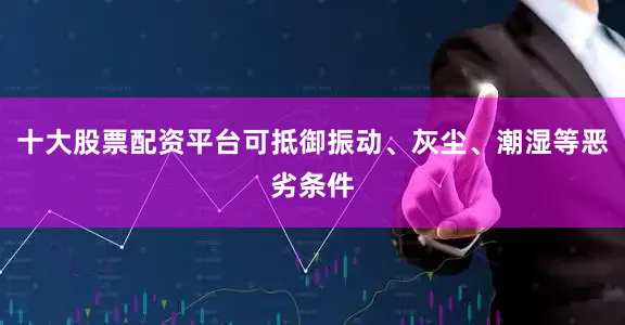 十大股票配资平台可抵御振动、灰尘、潮湿等恶劣条件